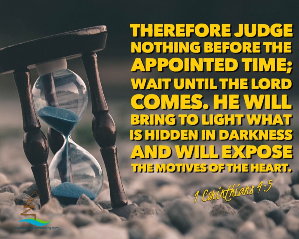 “Therefore judge nothing before the appointed time; wait until the Lord comes. He will bring to light what is hidden in darkness and will expose the motives of the heart.” (1 Corinthians 4:5 NIV)